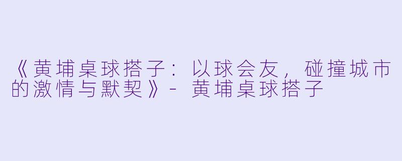 《黄埔桌球搭子：以球会友，碰撞城市的激情与默契》-黄埔桌球搭子