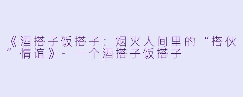 《酒搭子饭搭子：烟火人间里的“搭伙”情谊》-一个酒搭子饭搭子