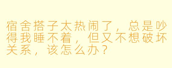 宿舍搭子太热闹了，总是吵得我睡不着，但又不想破坏关系，该怎么办？