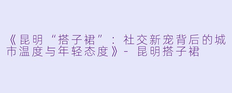 《昆明“搭子裙”：社交新宠背后的城市温度与年轻态度》-昆明搭子裙