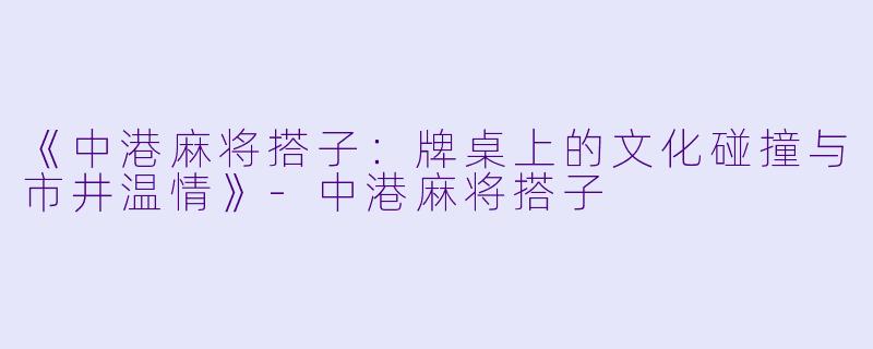 《中港麻将搭子：牌桌上的文化碰撞与市井温情》-中港麻将搭子