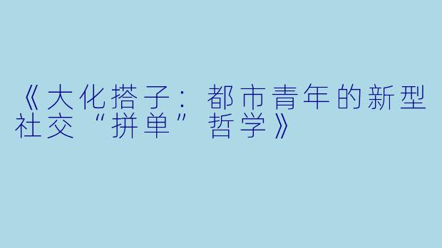 《大化搭子：都市青年的新型社交“拼单”哲学》