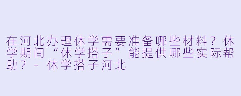 在河北办理休学需要准备哪些材料？休学期间“休学搭子”能提供哪些实际帮助？-休学搭子河北