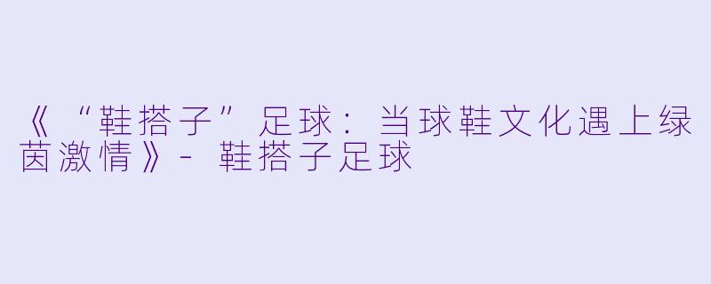 《“鞋搭子”足球：当球鞋文化遇上绿茵激情》