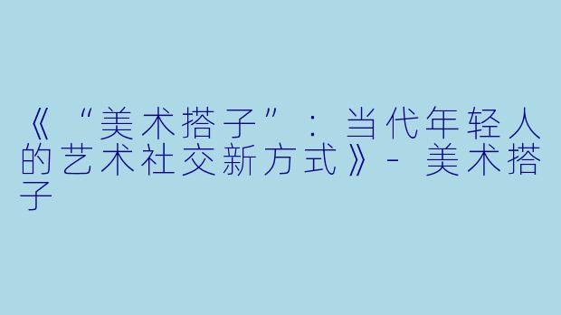 《“美术搭子”：当代年轻人的艺术社交新方式》-美术搭子