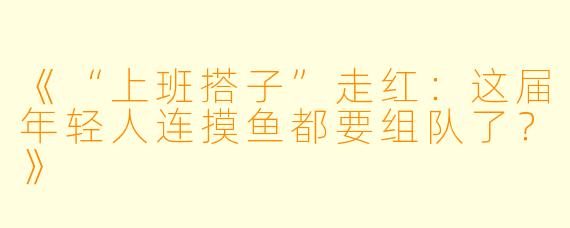 《“上班搭子”走红：这届年轻人连摸鱼都要组队了？》