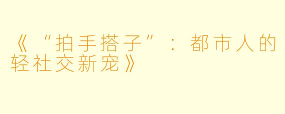 《“拍手搭子”：都市人的轻社交新宠》