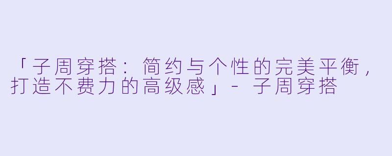 「子周穿搭：简约与个性的完美平衡，打造不费力的高级感」-子周穿搭