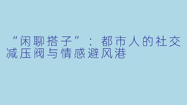 “闲聊搭子”：都市人的社交减压阀与情感避风港