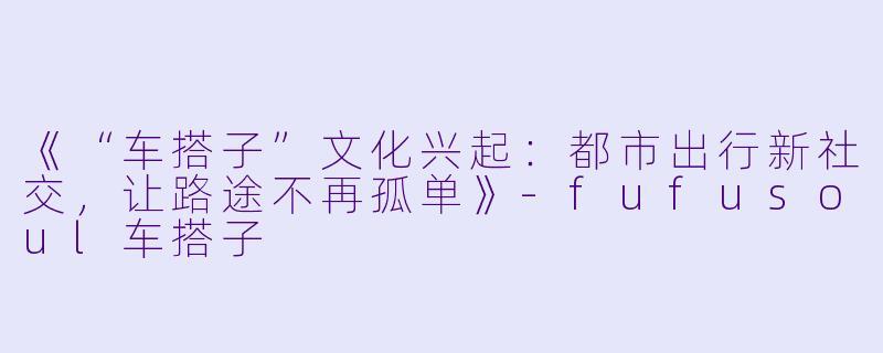 《“车搭子”文化兴起：都市出行新社交，让路途不再孤单》-fufusoul车搭子