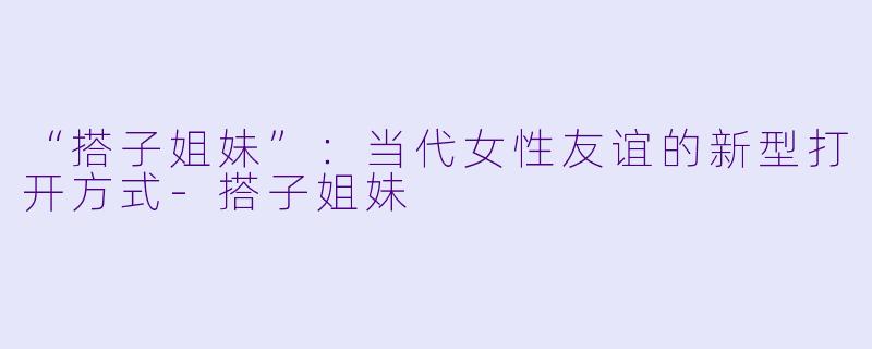 “搭子姐妹”：当代女性友谊的新型打开方式-搭子姐妹