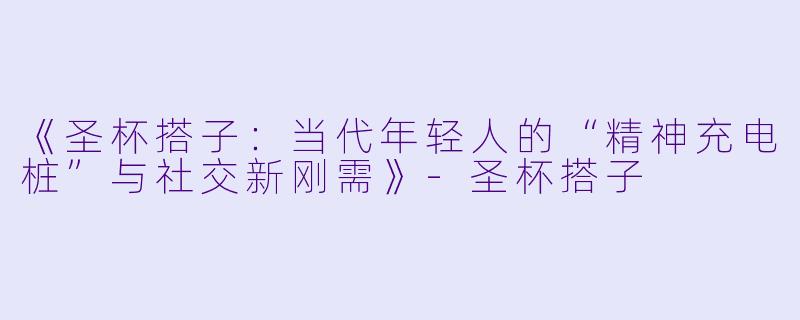 《圣杯搭子：当代年轻人的“精神充电桩”与社交新刚需》-圣杯搭子