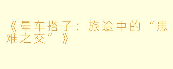 《晕车搭子：旅途中的“患难之交”》