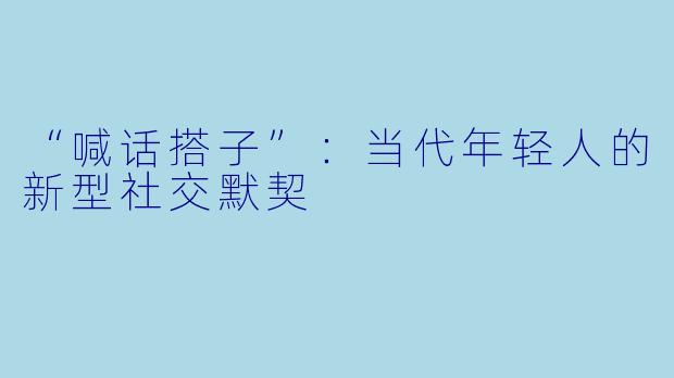 “喊话搭子”：当代年轻人的新型社交默契