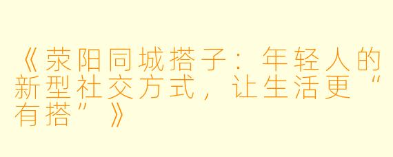 《荥阳同城搭子：年轻人的新型社交方式，让生活更“有搭”》