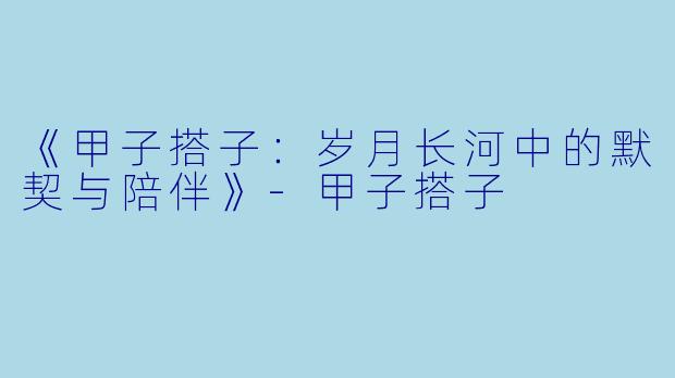 《甲子搭子：岁月长河中的默契与陪伴》-甲子搭子