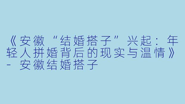 《安徽“结婚搭子”兴起：年轻人拼婚背后的现实与温情》-安徽结婚搭子