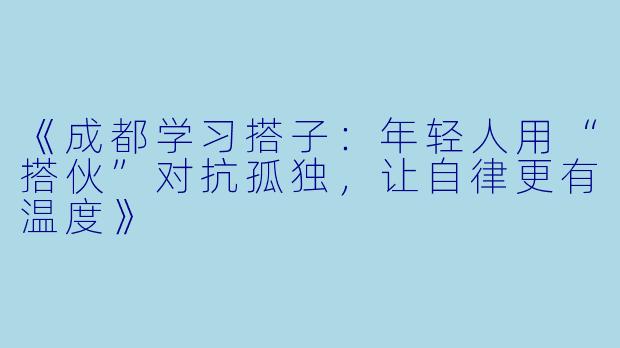 《成都学习搭子：年轻人用“搭伙”对抗孤独，让自律更有温度》