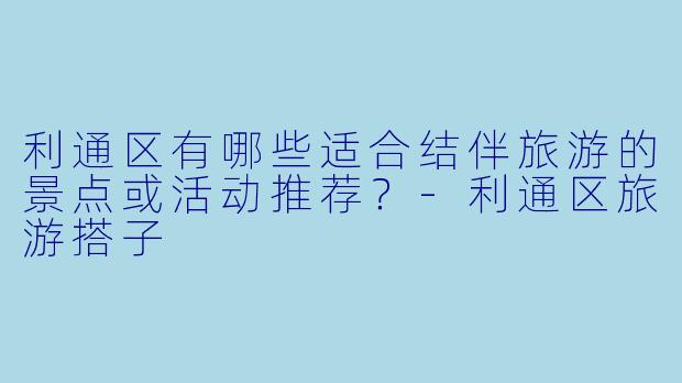 利通区有哪些适合结伴旅游的景点或活动推荐？-利通区旅游搭子