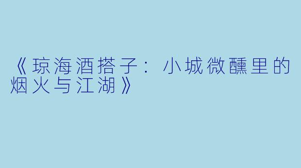 《琼海酒搭子：小城微醺里的烟火与江湖》