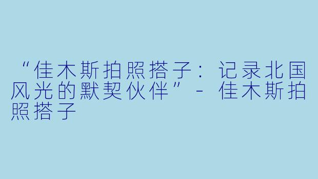 “佳木斯拍照搭子：记录北国风光的默契伙伴”-佳木斯拍照搭子