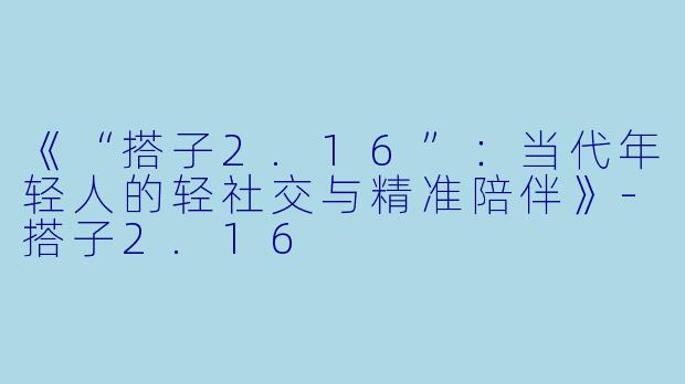 《“搭子2.16”：当代年轻人的轻社交与精准陪伴》-搭子2.16