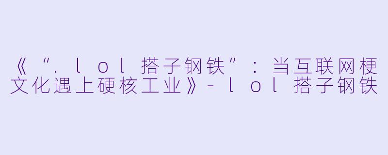 《“.lol搭子钢铁”：当互联网梗文化遇上硬核工业》-lol搭子钢铁