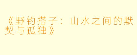 《野钓搭子：山水之间的默契与孤独》