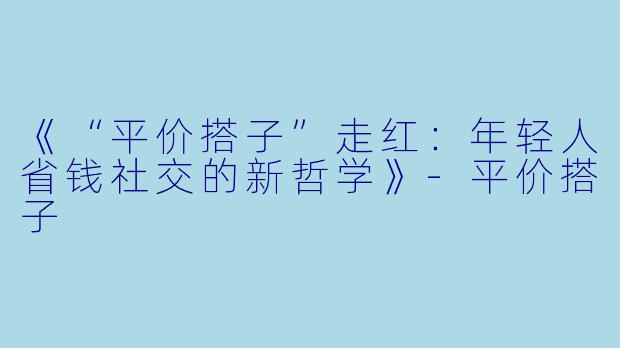 《“平价搭子”走红：年轻人省钱社交的新哲学》-平价搭子