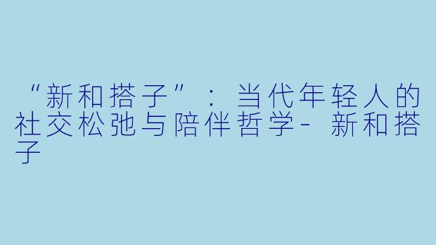 “新和搭子”：当代年轻人的社交松弛与陪伴哲学-新和搭子
