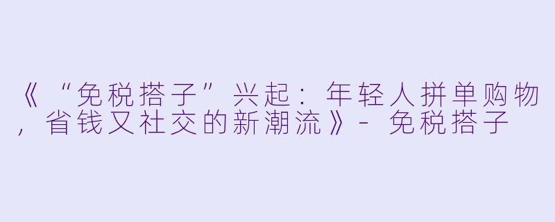 《“免税搭子”兴起：年轻人拼单购物，省钱又社交的新潮流》-免税搭子