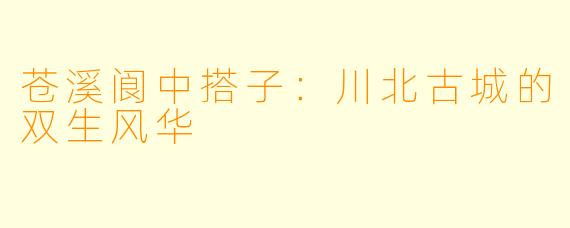 苍溪阆中搭子：川北古城的双生风华