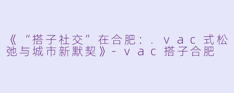 《“搭子社交”在合肥：.vac式松弛与城市新默契》-vac搭子合肥