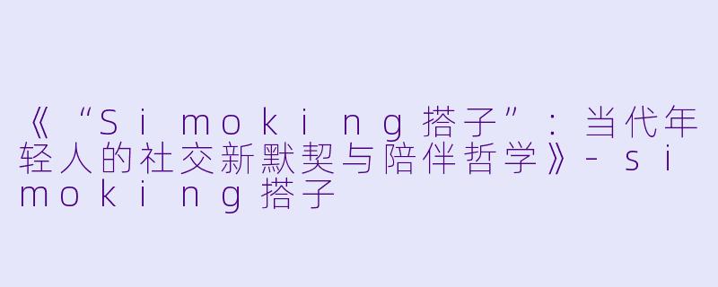 《“Simoking搭子”：当代年轻人的社交新默契与陪伴哲学》-simoking搭子