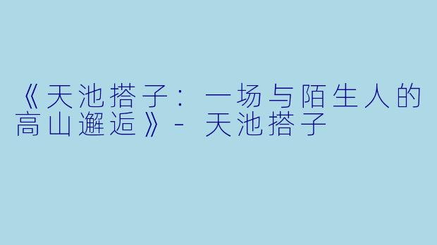 《天池搭子：一场与陌生人的高山邂逅》-天池搭子