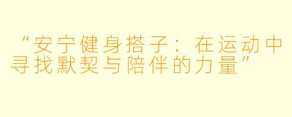 “安宁健身搭子：在运动中寻找默契与陪伴的力量”