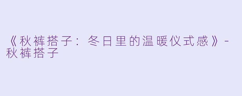 《秋裤搭子：冬日里的温暖仪式感》-秋裤搭子