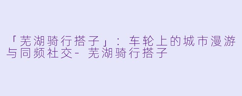 「芜湖骑行搭子」：车轮上的城市漫游与同频社交-芜湖骑行搭子