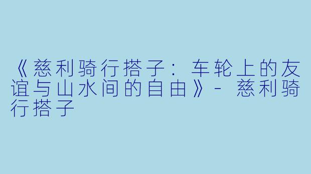 《慈利骑行搭子：车轮上的友谊与山水间的自由》-慈利骑行搭子