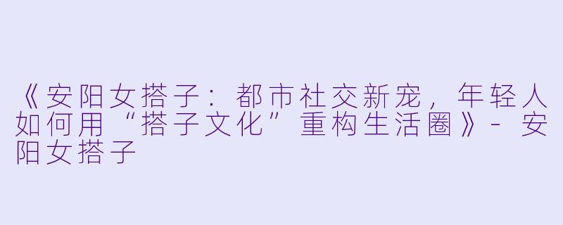 《安阳女搭子：都市社交新宠，年轻人如何用“搭子文化”重构生活圈》-安阳女搭子