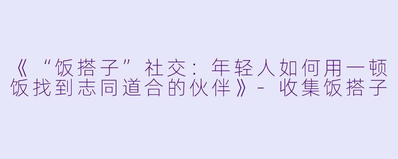 《“饭搭子”社交：年轻人如何用一顿饭找到志同道合的伙伴》-收集饭搭子