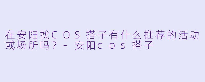 在安阳找COS搭子有什么推荐的活动或场所吗？-安阳cos搭子