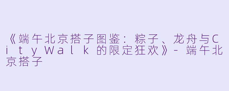 《端午北京搭子图鉴：粽子、龙舟与CityWalk的限定狂欢》-端午北京搭子