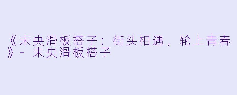 《未央滑板搭子：街头相遇，轮上青春》-未央滑板搭子