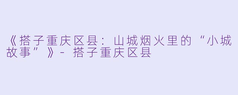 《搭子重庆区县：山城烟火里的“小城故事”》-搭子重庆区县