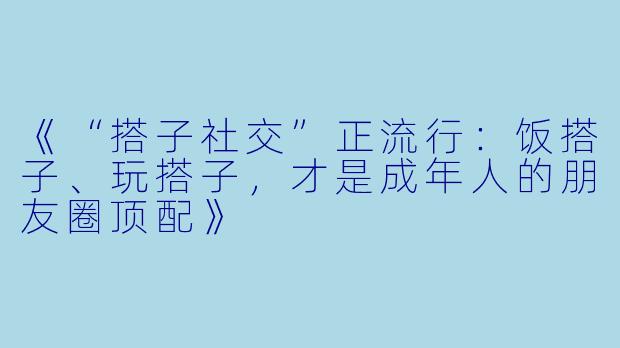 《“搭子社交”正流行：饭搭子、玩搭子，才是成年人的朋友圈顶配》
