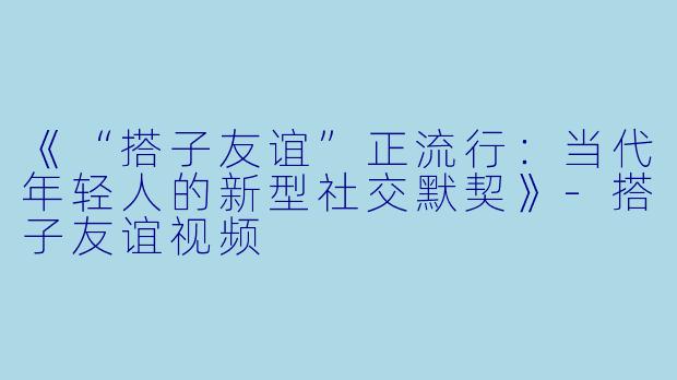 《“搭子友谊”正流行：当代年轻人的新型社交默契》-搭子友谊视频