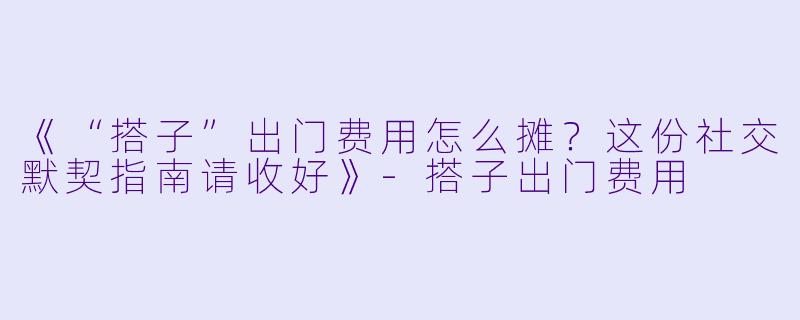 《“搭子”出门费用怎么摊？这份社交默契指南请收好》-搭子出门费用