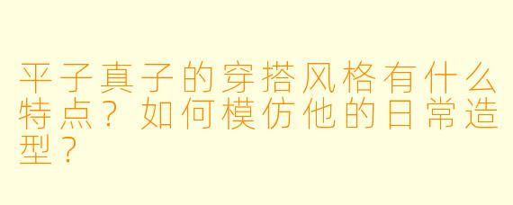 平子真子的穿搭风格有什么特点？如何模仿他的日常造型？