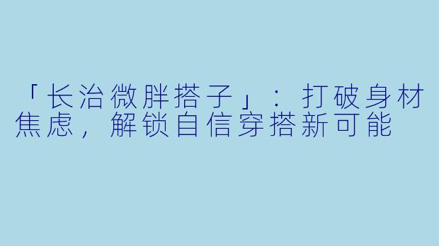「长治微胖搭子」：打破身材焦虑，解锁自信穿搭新可能